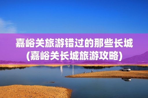 嘉峪关旅游错过的那些长城(嘉峪关长城旅游攻略)