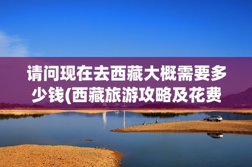 请问现在去西藏大概需要多少钱(西藏旅游攻略及花费)