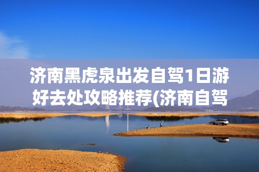 济南黑虎泉出发自驾1日游好去处攻略推荐(济南自驾旅游攻略)