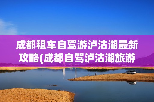 成都租车自驾游泸沽湖最新攻略(成都自驾泸沽湖旅游攻略)