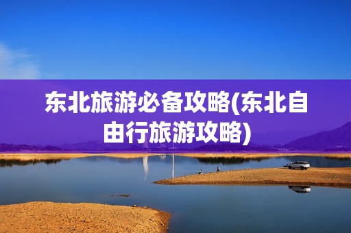 东北旅游必备攻略(东北自由行旅游攻略)