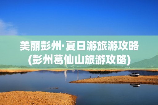 美丽彭州·夏日游旅游攻略(彭州葛仙山旅游攻略)