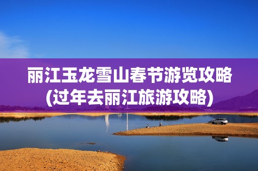 丽江玉龙雪山春节游览攻略(过年去丽江旅游攻略)