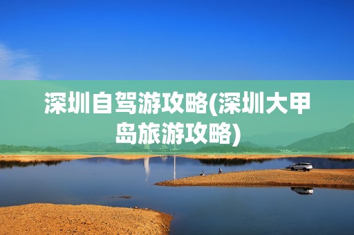 深圳自驾游攻略(深圳大甲岛旅游攻略)