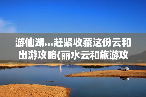 游仙湖...赶紧收藏这份云和出游攻略(丽水云和旅游攻略)