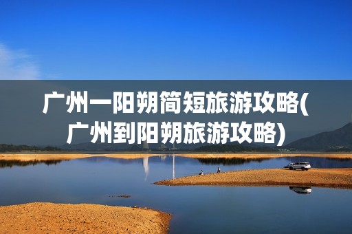 广州一阳朔简短旅游攻略(广州到阳朔旅游攻略)