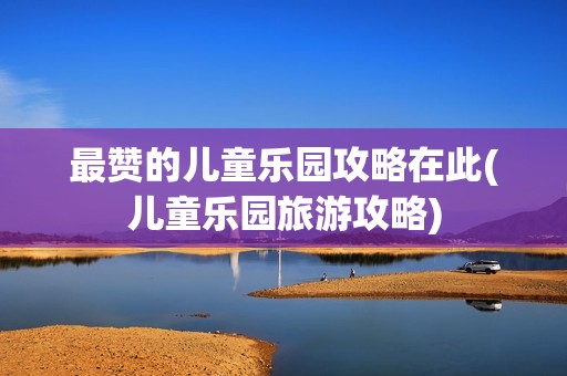 最赞的儿童乐园攻略在此(儿童乐园旅游攻略)