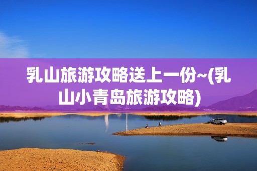 乳山旅游攻略送上一份~(乳山小青岛旅游攻略)