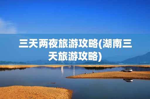 三天两夜旅游攻略(湖南三天旅游攻略)