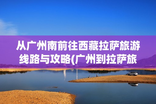 从广州南前往西藏拉萨旅游线路与攻略(广州到拉萨旅游攻略)