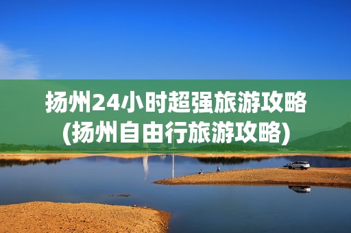 扬州24小时超强旅游攻略(扬州自由行旅游攻略)