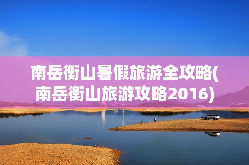 南岳衡山暑假旅游全攻略(南岳衡山旅游攻略2016)