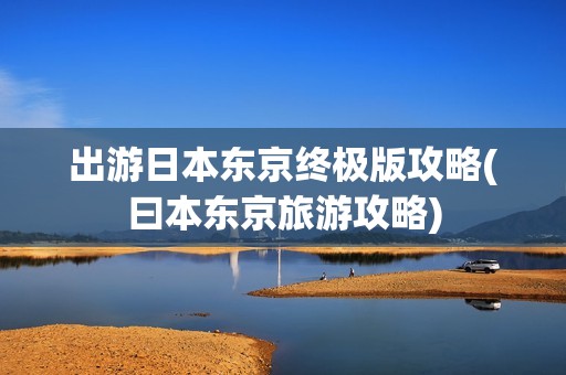 出游日本东京终极版攻略(曰本东京旅游攻略)