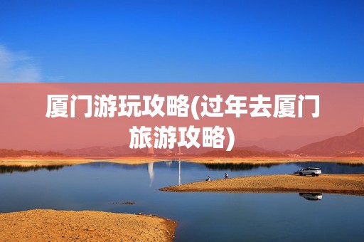 厦门游玩攻略(过年去厦门旅游攻略)