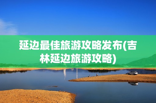 延边最佳旅游攻略发布(吉林延边旅游攻略)