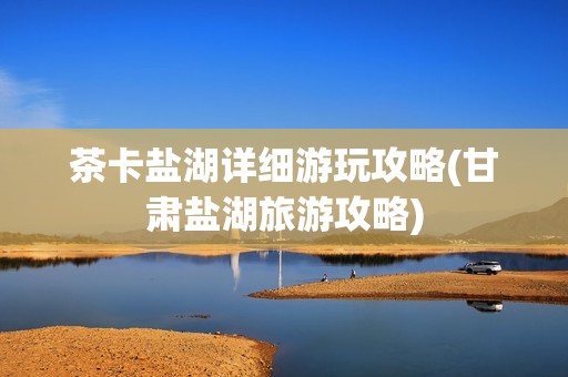 茶卡盐湖详细游玩攻略(甘肃盐湖旅游攻略)