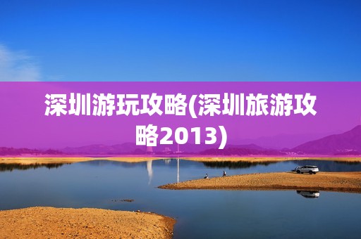 深圳游玩攻略(深圳旅游攻略2013)