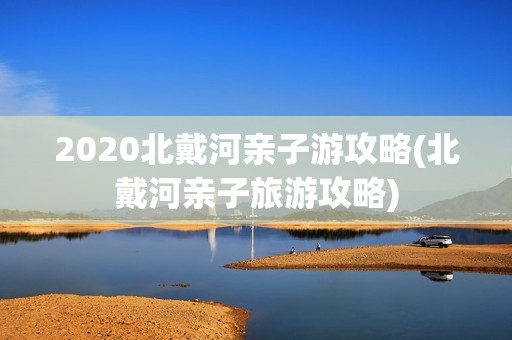 2020北戴河亲子游攻略(北戴河亲子旅游攻略)