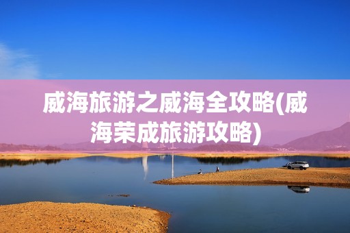 威海旅游之威海全攻略(威海荣成旅游攻略)