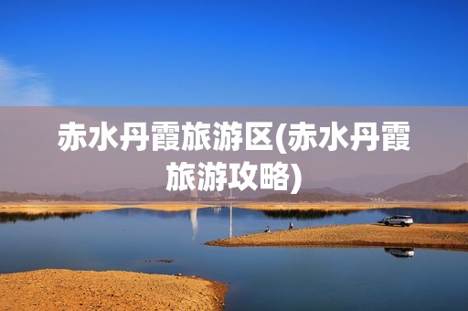 赤水丹霞旅游区(赤水丹霞旅游攻略)