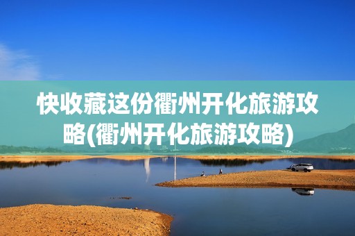 快收藏这份衢州开化旅游攻略(衢州开化旅游攻略)