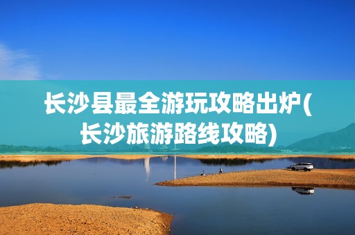 长沙县最全游玩攻略出炉(长沙旅游路线攻略)