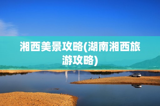 湘西美景攻略(湖南湘西旅游攻略)