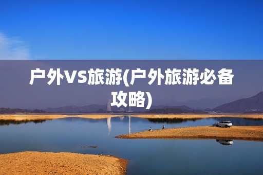 户外VS旅游(户外旅游必备攻略)