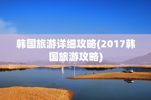 韩国旅游详细攻略(2017韩国旅游攻略)