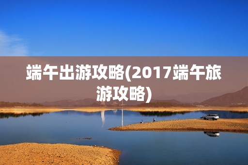 端午出游攻略(2017端午旅游攻略)