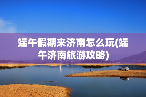 端午假期来济南怎么玩(端午济南旅游攻略)