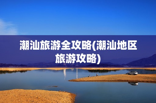 潮汕旅游全攻略(潮汕地区旅游攻略)