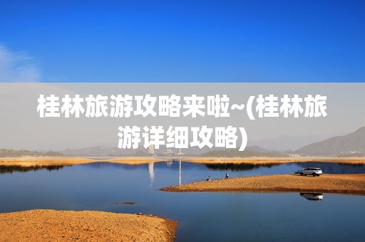 桂林旅游攻略来啦~(桂林旅游详细攻略)