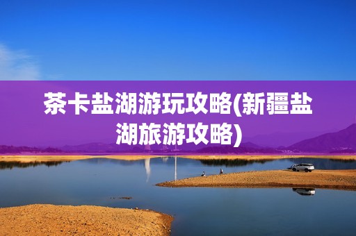 茶卡盐湖游玩攻略(新疆盐湖旅游攻略)